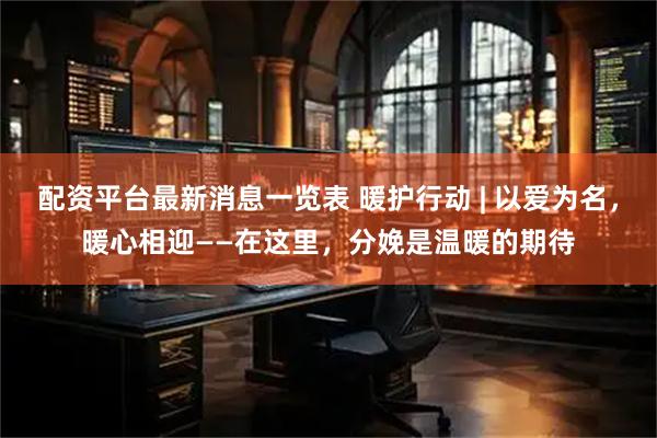 配资平台最新消息一览表 暖护行动 | 以爱为名，暖心相迎——在这里，分娩是温暖的期待