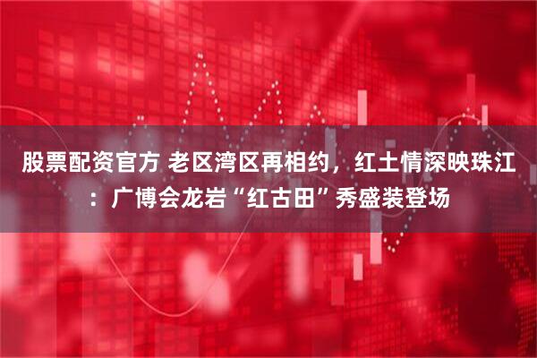 股票配资官方 老区湾区再相约，红土情深映珠江：广博会龙岩“红古田”秀盛装登场