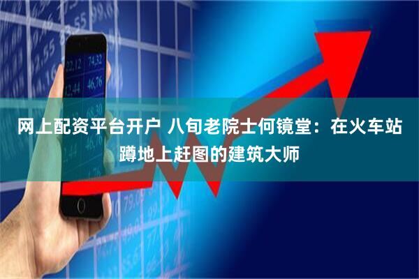 网上配资平台开户 八旬老院士何镜堂：在火车站蹲地上赶图的建筑大师