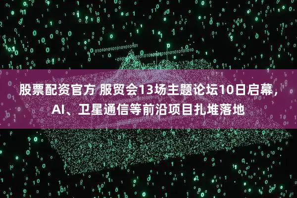 股票配资官方 服贸会13场主题论坛10日启幕，AI、卫星通信等前沿项目扎堆落地