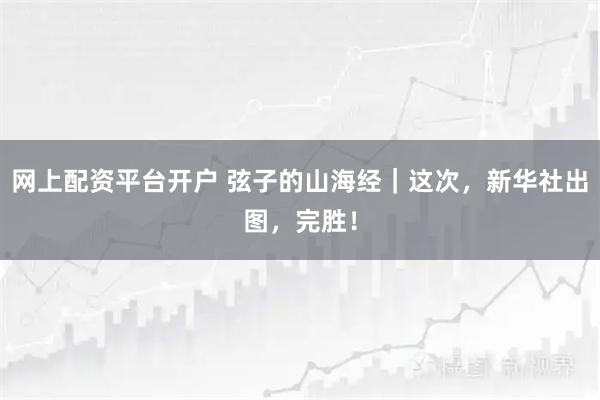 网上配资平台开户 弦子的山海经｜这次，新华社出图，完胜！