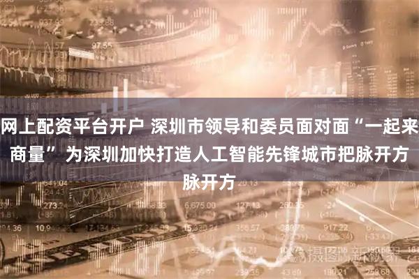 网上配资平台开户 深圳市领导和委员面对面“一起来商量”&#32;为深圳加快打造人工智能先锋城市把脉开方