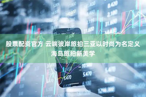 股票配资官方 云端彼岸旅拍三亚以时尚为名定义海岛旅拍新美学
