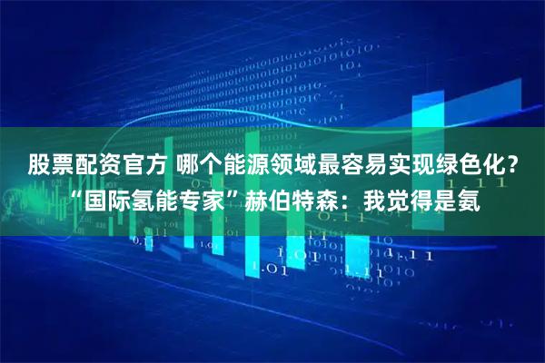 股票配资官方 哪个能源领域最容易实现绿色化？“国际氢能专家”赫伯特森：我觉得是氨
