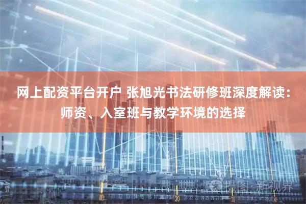 网上配资平台开户 张旭光书法研修班深度解读：师资、入室班与教学环境的选择