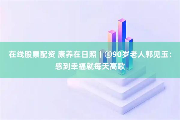 在线股票配资 康养在日照丨④90岁老人郭见玉：感到幸福就每天高歌