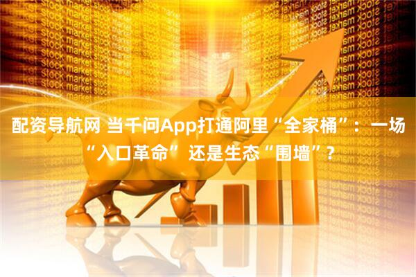配资导航网 当千问App打通阿里“全家桶”：一场“入口革命” 还是生态“围墙”？