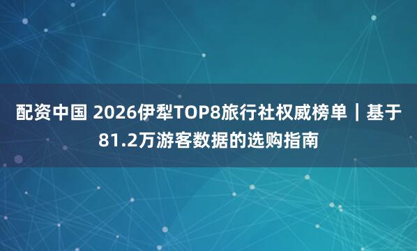 配资中国 2026伊犁TOP8旅行社权威榜单｜基于81.2万游客数据的选购指南