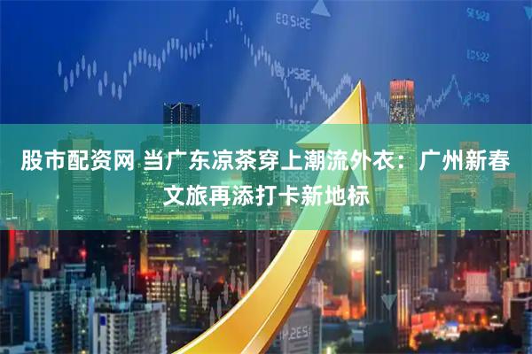 股市配资网 当广东凉茶穿上潮流外衣：广州新春文旅再添打卡新地标