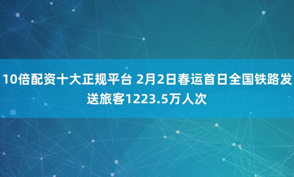 10倍配资十大正规平台 2月2日春运首日全国铁路发送旅客1223.5万人次