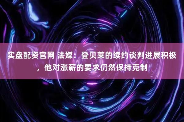 实盘配资官网 法媒：登贝莱的续约谈判进展积极，他对涨薪的要求仍然保持克制