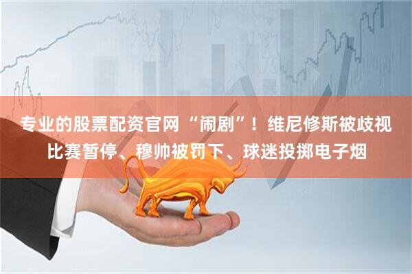 专业的股票配资官网 “闹剧”！维尼修斯被歧视比赛暂停、穆帅被罚下、球迷投掷电子烟