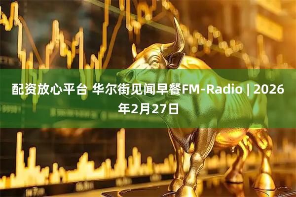 配资放心平台 华尔街见闻早餐FM-Radio | 2026年2月27日