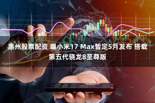 惠州股票配资 曝小米17 Max暂定5月发布 搭载第五代骁龙8至尊版