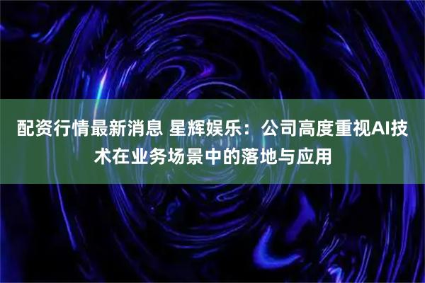 配资行情最新消息 星辉娱乐：公司高度重视AI技术在业务场景中的落地与应用