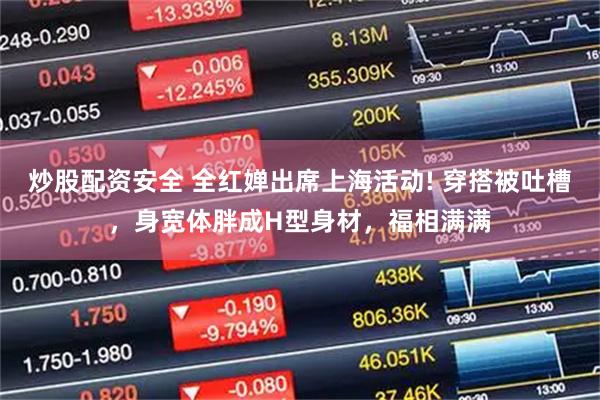 炒股配资安全 全红婵出席上海活动! 穿搭被吐槽，身宽体胖成H型身材，福相满满