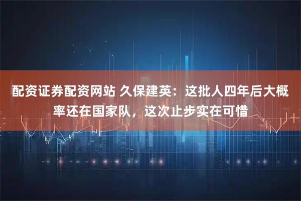 配资证券配资网站 久保建英：这批人四年后大概率还在国家队，这次止步实在可惜