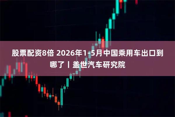 股票配资8倍 2026年1-5月中国乘用车出口到哪了丨盖世汽车研究院