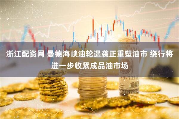 浙江配资网 曼德海峡油轮遇袭正重塑油市 绕行将进一步收紧成品油市场