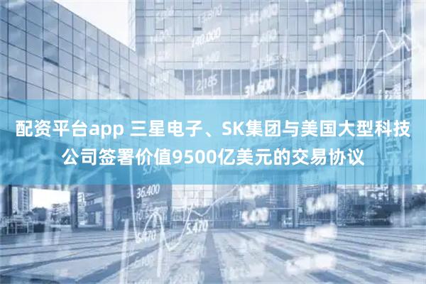 配资平台app 三星电子、SK集团与美国大型科技公司签署价值9500亿美元的交易协议