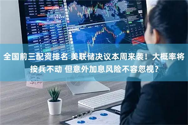 全国前三配资排名 美联储决议本周来袭！大概率将按兵不动 但意外加息风险不容忽视？