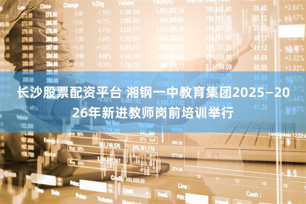 长沙股票配资平台 湘钢一中教育集团2025—2026年新进教师岗前培训举行